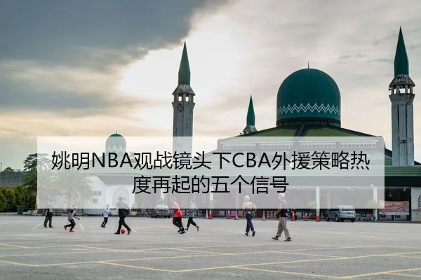 姚明NBA观战镜头下CBA外援策略热度再起的五个信号