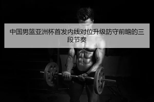中国男篮亚洲杯首发内线对位升级防守前瞻的三段节奏