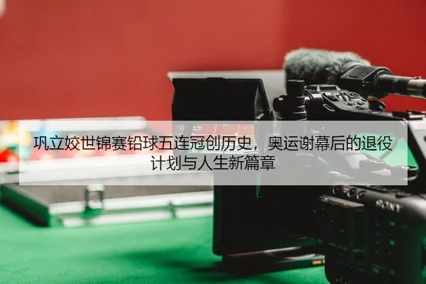 巩立姣世锦赛铅球五连冠创历史，奥运谢幕后的退役计划与人生新篇章